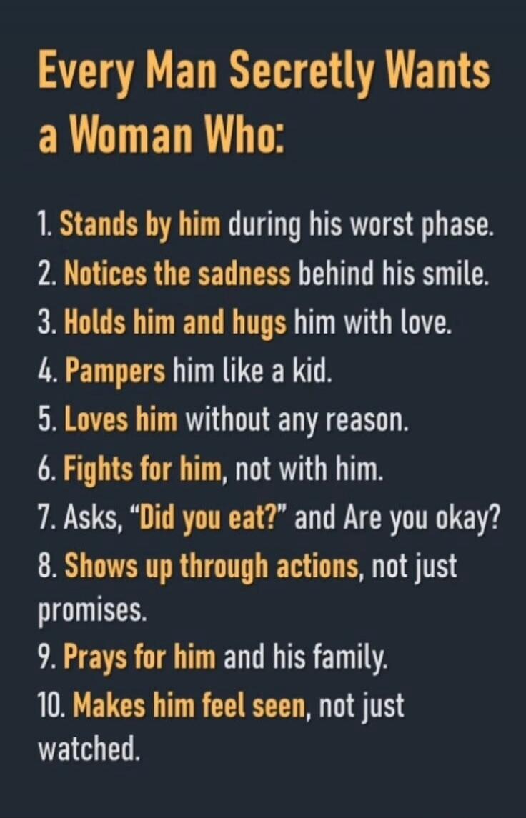 Every Man Secretly Wants a Woman Who: 1. Stands by him during his worst phase. 2. Notices the sadness behind his smile. 3. Holds him and hugs him with love. 4. Pampers him like a kid. 5. Loves him without any reason. 6. Fights for him, not with him. 7. Asks, “Did you eat?” and Are you okay? 8. Shows up through actions, not just promises. 9. Prays f
