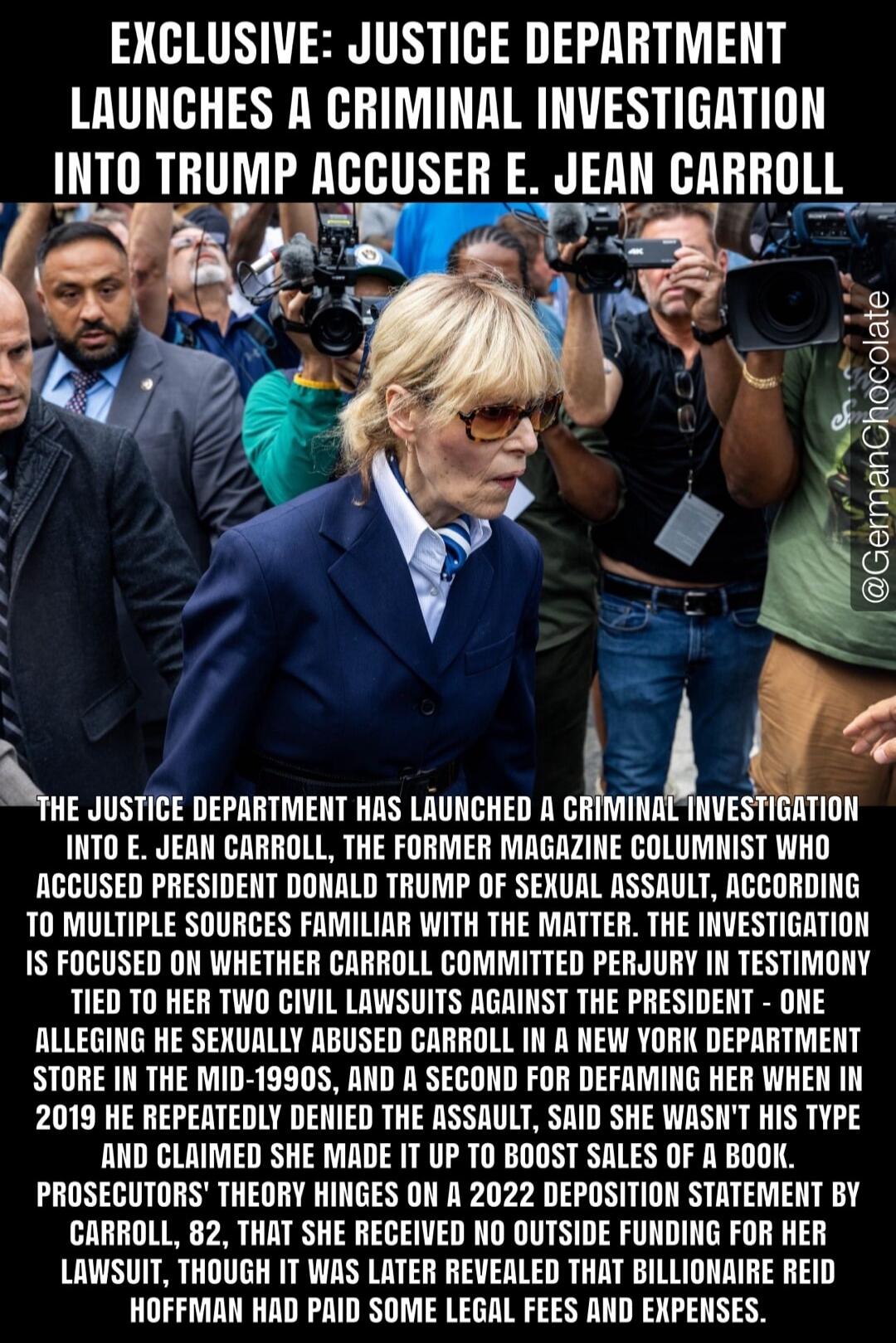 EXCLUSIVE: JUSTICE DEPARTMENT LAUNCHES A CRIMINAL INVESTIGATION INTO TRUMP ACCUSER E. JEAN CARROLL @GermanChocolate THE JUSTICE DEPARTMENT HAS LAUNCHED A CRIMINAL INVESTIGATION INTO E. JEAN CARROLL, THE FORMER MAGAZINE COLUMNIST WHO ACCUSED PRESIDENT DONALD TRUMP OF SEXUAL ASSAULT, ACCORDING TO MULTIPLE SOURCES FAMILIAR WITH THE MATTER. THE INVESTI
