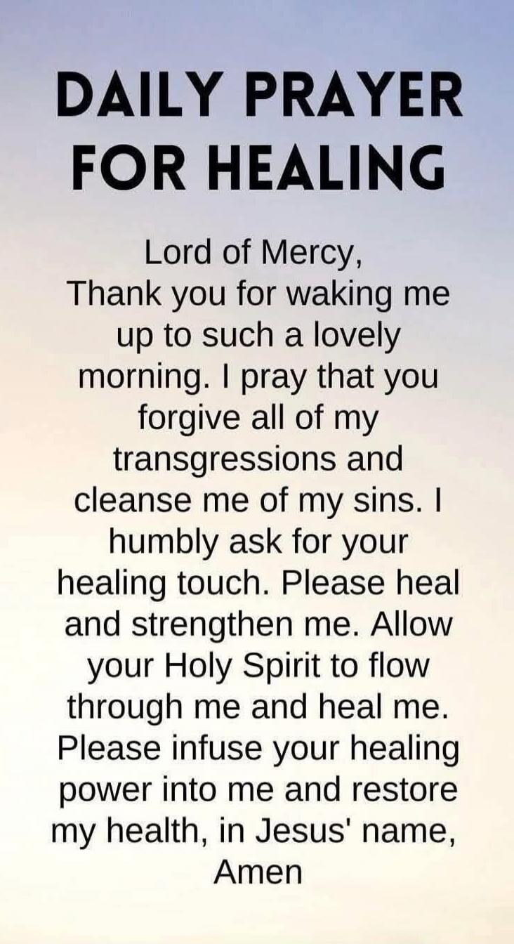 DAILY PRAYER FOR HEALING
Lord of Mercy, Thank you for waking me up to such a lovely morning. I pray that you forgive all of my transgressions and cleanse me of my sins. I humbly ask for your healing touch. Please heal and strengthen me. Allow your Holy Spirit to flow through me and heal me. Please infuse your healing power into me and restore my he