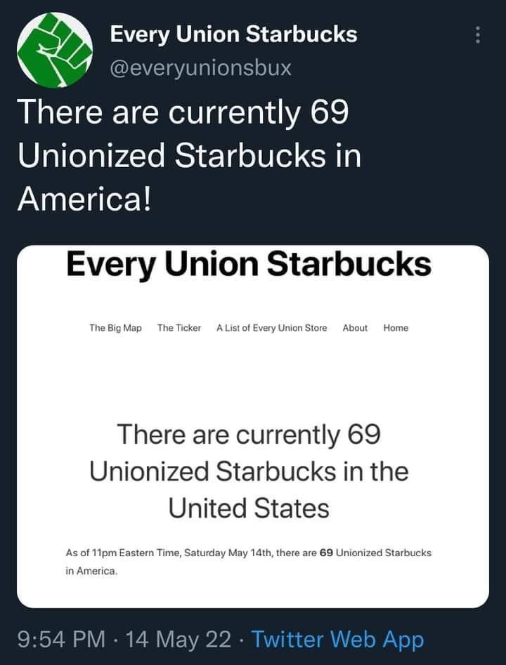 f7 SVCTAV T R ETE NI S A everyunionsbux There are currently 69 Unionized Starbucks in INNEIdleY Every Union Starbucks TheBigMap TheTicker AListof EveryUnionStore About Home There are currently 69 Unionized Starbucks in the United States As of 11pm Eastern Time Saturday May 1dth there are 69 Unionized Starbucks in America 954 PM 14 May 22 Twitter Web App
