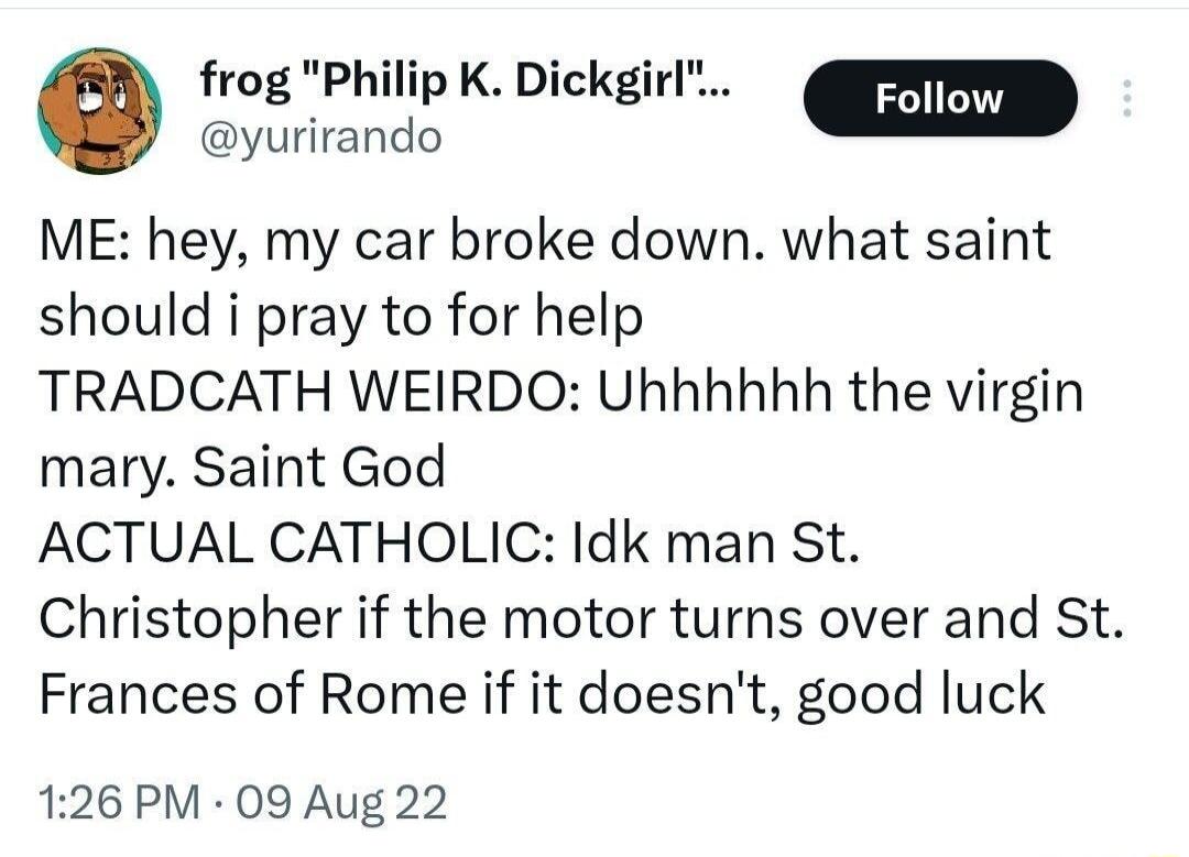 frog Philip K Dickgirl ME hey my car broke down what saint should i pray to for help TRADCATH WEIRDO Uhhhhhh the virgin mary Saint God ACTUAL CATHOLIC Idk man St Christopher if the motor turns over and St Frances of Rome if it doesnt good luck 126 PM 09 Aug 22