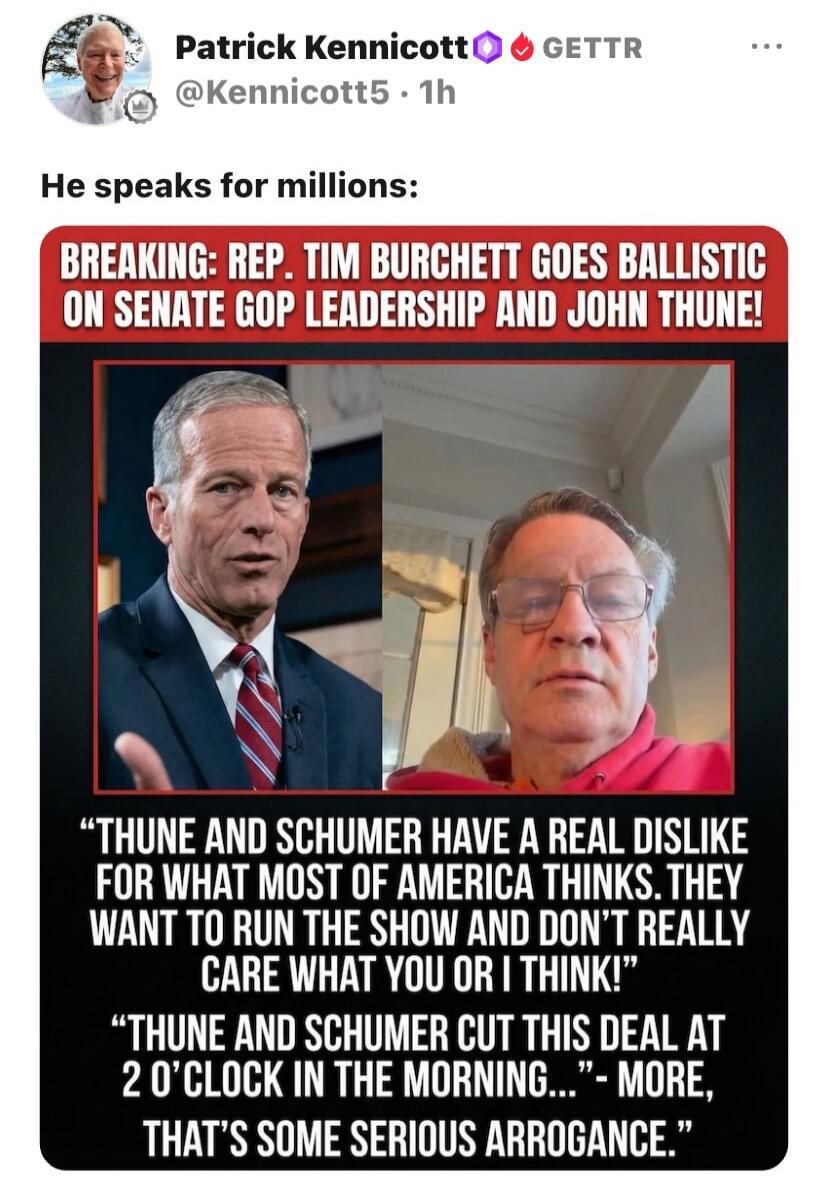 BREAKING: REP. TIM BURCHETT GOES BALLISTIC ON SENATE GOP LEADERSHIP AND JOHN THUNE! THUNE AND SCHUMER HAVE A REAL DISLIKE FOR WHAT MOST OF AMERICA THINKS. THEY WANT TO RUN THE SHOW AND DON'T REALLY CARE WHAT YOU OR I THINK! THUNE AND SCHUMER CUT THIS DEAL AT 2 O'CLOCK IN THE MORNING... - MORE, THAT'S SOME SERIOUS ARROGANCE.