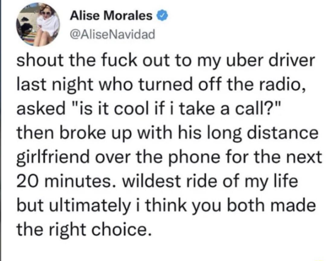 S Alise Morales AliseNavidad shout the fuck out to my uber driver last night who turned off the radio asked is it cool if i take a call then broke up with his long distance girlfriend over the phone for the next 20 minutes wildest ride of my life but ultimately i think you both made the right choice