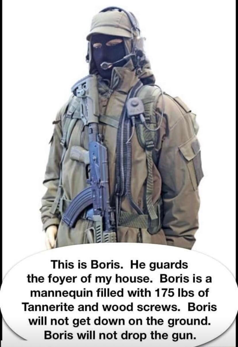 This is Boris He guards the foyer of my house Boris is a mannequin filled with 175 Ibs of Tannerite and wood screws Boris will not get down on the ground Boris will not drop the gun
