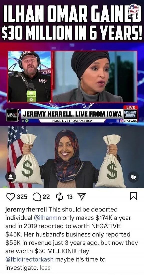 ILHAN OMAR GAIN $30 MILLION IN 6 YEARS! JEREMY HERRELL, LIVE FROM IOWA This should be deported individual ilhanmn only makes $174K a year and in 2019 reported to worth NEGATIVE $45K. Her husband's business only reported $55K in revenue just 3 years ago, but now they are worth $30 MILLION!!! Hey @fbidirectorakash maybe it's time to investigate.