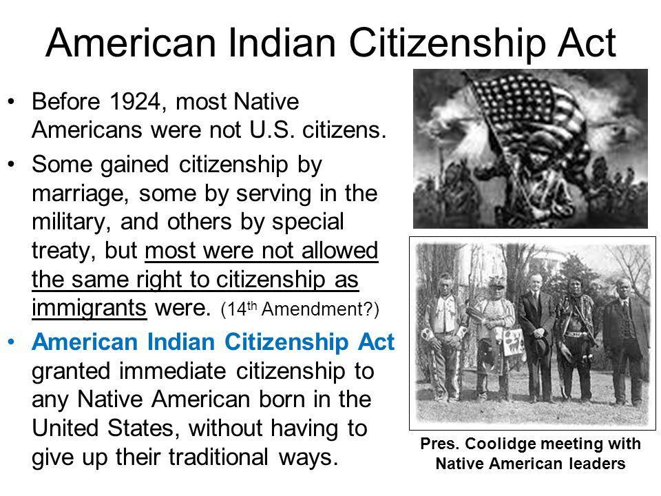 American Indian Citizenship Act Before 1924 most Native Americans were not US citizens Some gained citizenship by marriage some by serving in the military and others by special treaty but most were not allowed the same right to citizenship as mmlgrant were 4Amendment Ar can India granted mmedate Ctzenshp to any Native American born in the United States without having to give up their traditional w