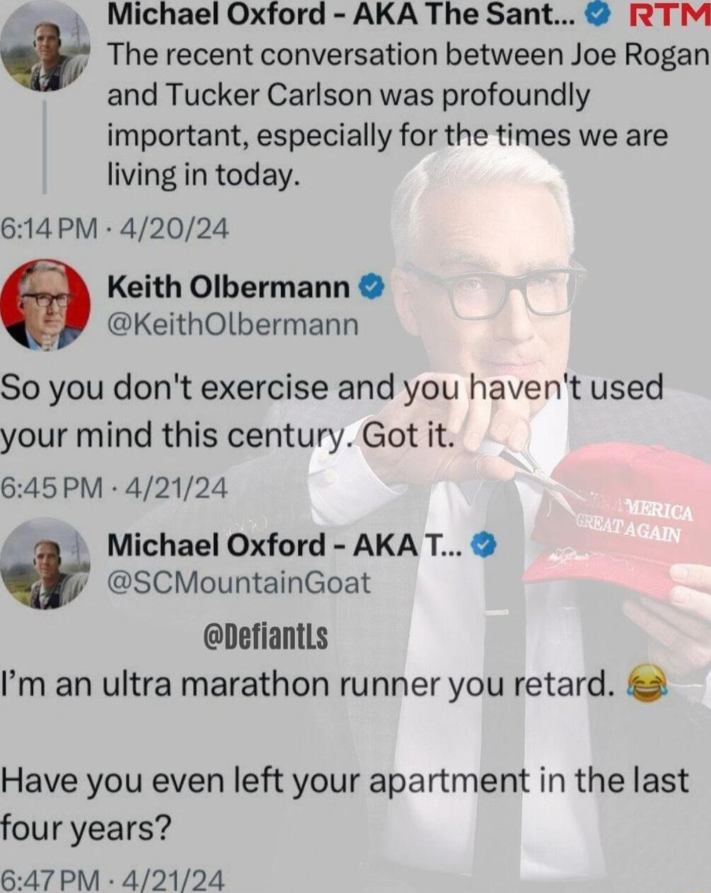 The recent conversation between Joe Rogan and Tucker Carlson was profoundly important especially for the times we are living in today 614PM 42024 Keith Olbermann KeithOlbermann i I Michael Oxford AKA The Sant RTM So you dont exercise and you havent used your mind this century Got it 645PM 42124 i Michael Oxford AKAT SCMountainGoat DefiantLs m an ultra marathon runner you retard Have you even left 