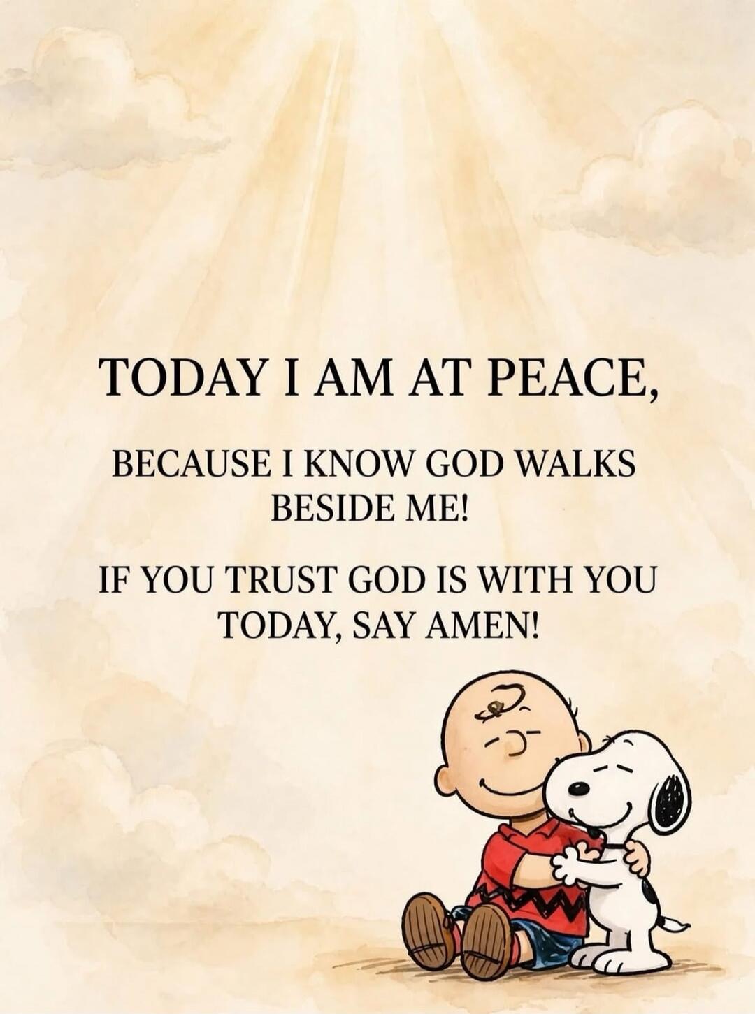 TODAY I AM AT PEACE, BECAUSE I KNOW GOD WALKS BESIDE ME! IF YOU TRUST GOD IS WITH YOU TODAY, SAY AMEN!