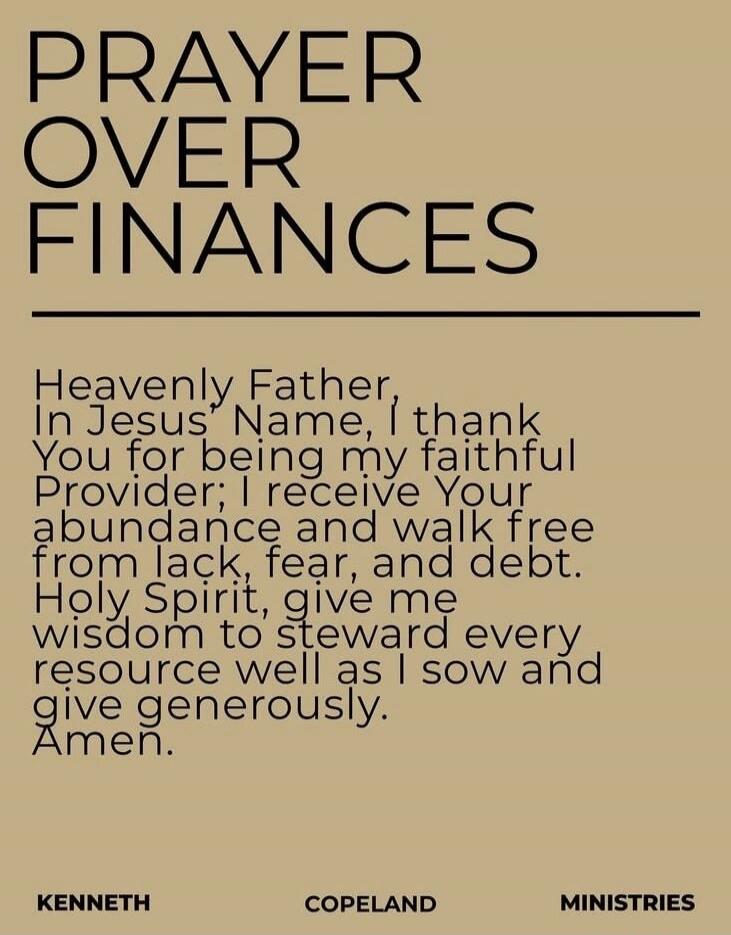 PRAYER OVER FINANCES Heavenly Father, In Jesus' Name, I thank You for being my faithful Provider; I receive Your abundance and walk free from lack, fear, and debt. Holy Spirit, give me wisdom to steward every resource well as I sow and give generously. Amen. KENNETH COPELAND MINISTRIES
