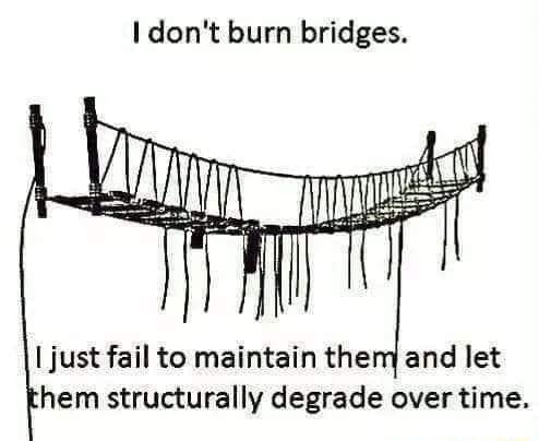 I dont burn bridges just fail to maintain themand let hem structurally degrade over time
