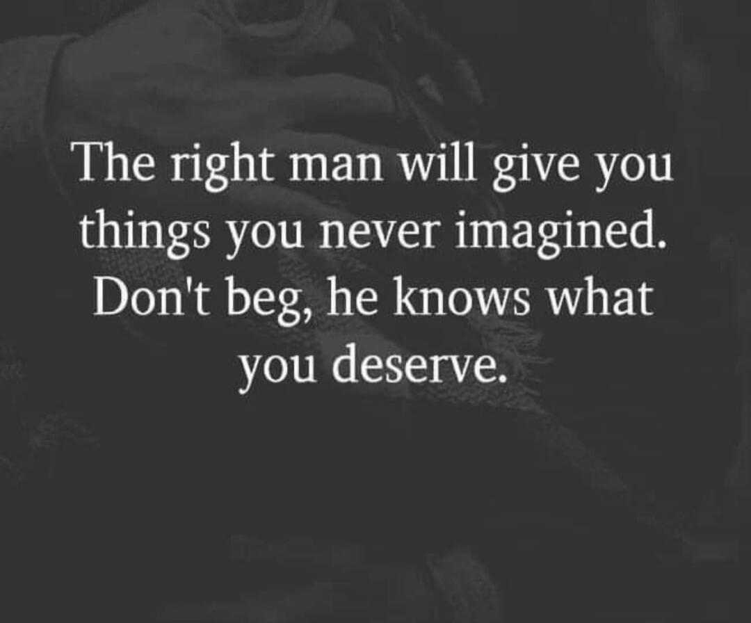 The right man will give you things you never imagined. Don't beg, he knows what you deserve.