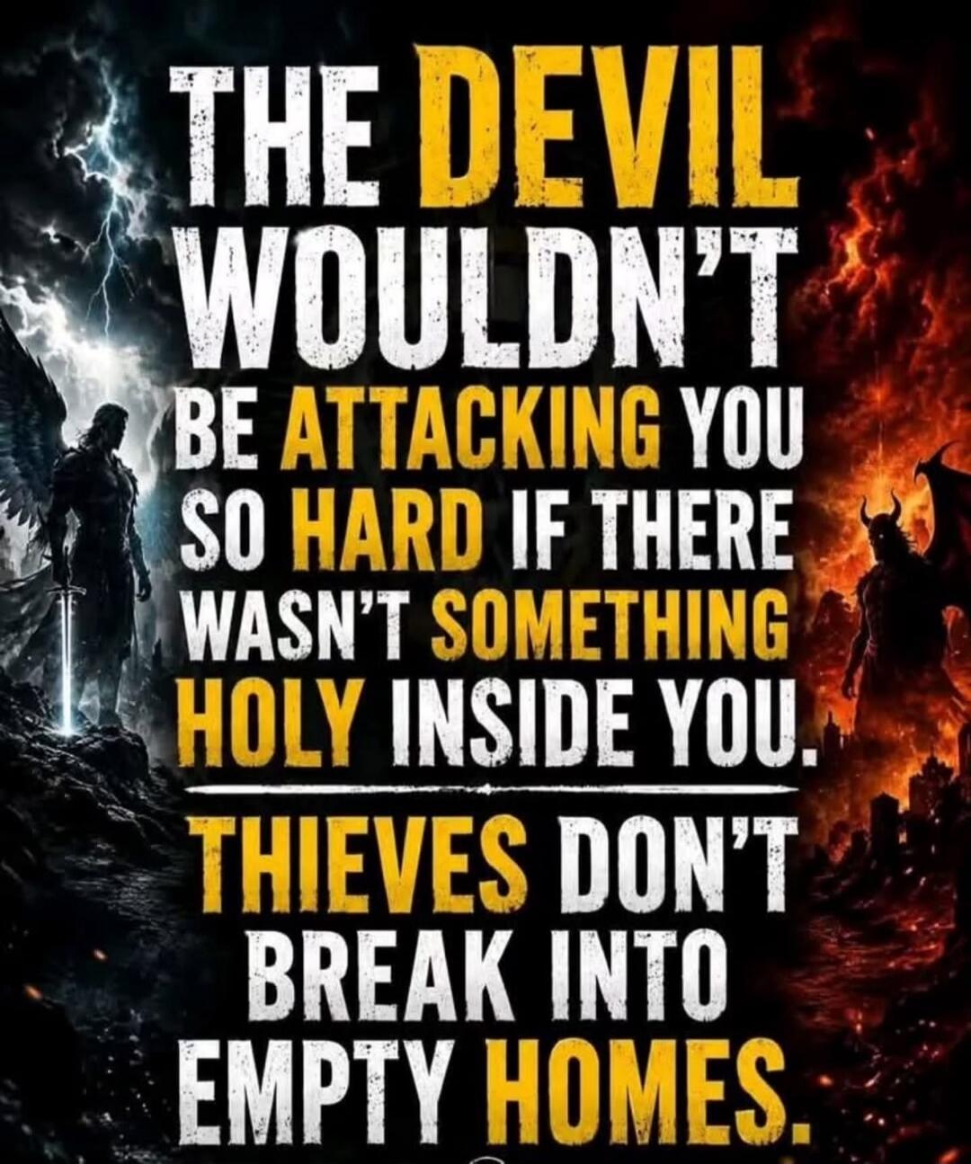 THE DEVIL WOULDN'T BE ATTACKING YOU SO HARD IF THERE WASN'T SOMETHING HOLY INSIDE YOU. THIEVES DON'T BREAK INTO EMPTY HOMES.