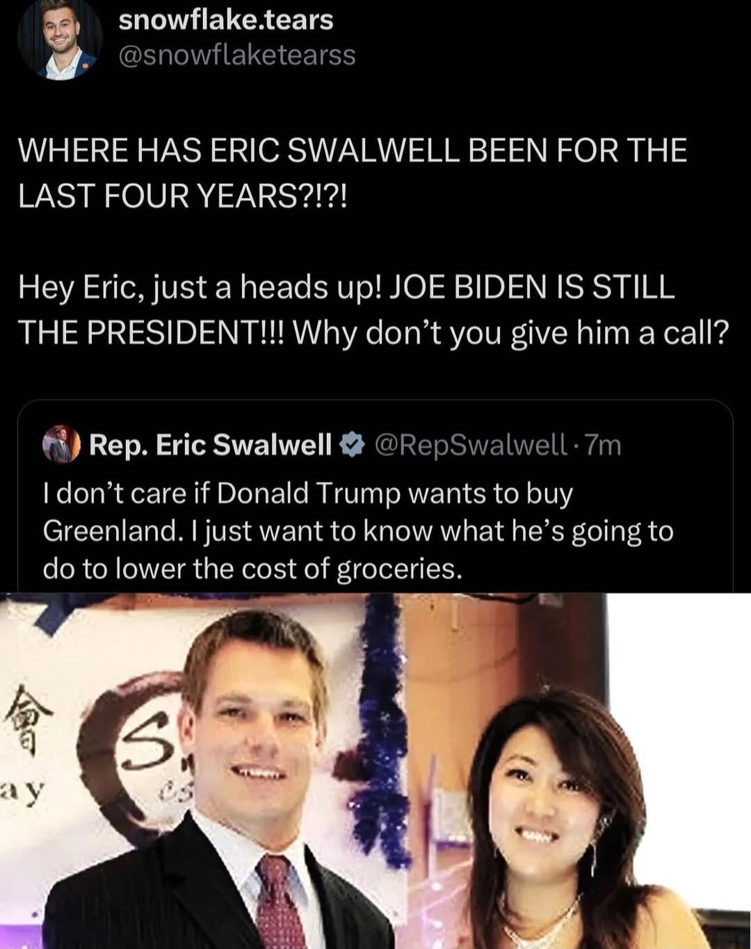 snowflaketears stearss WHERE HAS ERIC SWALWELL BEEN FOR THE LAST FOUR YEARS Hey Eric just a heads up JOE BIDEN IS STILL THE PRESIDENT Why dont you give him a call 1 Rep Eric Swalwell Re dont care if Donald Trump wants to buy Greenland just want to know what hes going to do to lower the cost of groceries