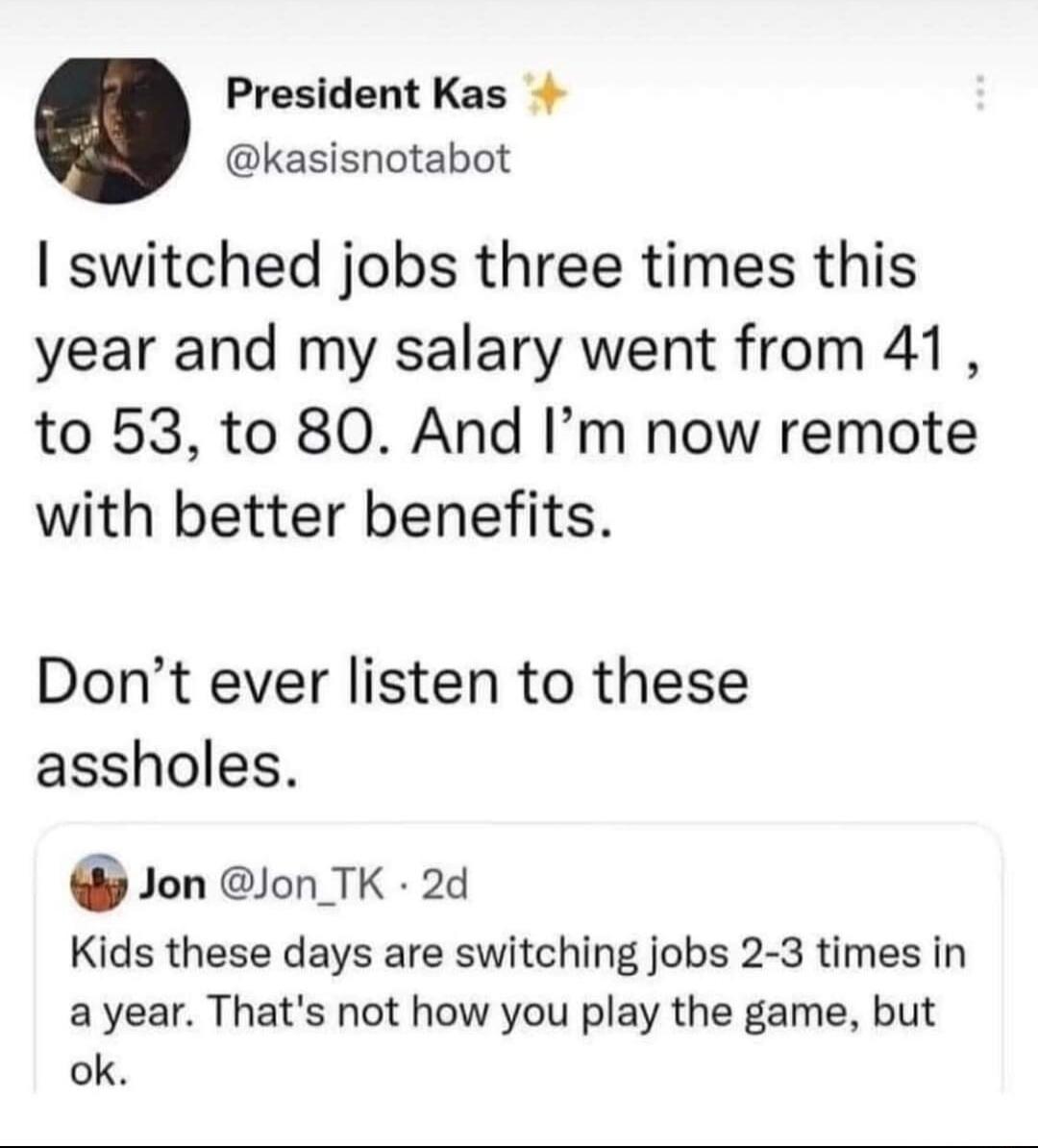 President Kas kasisnotabot I switched jobs three times this year and my salary went from 41 to 53 to 80 And Im now remote with better benefits Dont ever listen to these assholes GJon JonTK 2d Kids these days are switching jobs 2 3 times in a year Thats not how you play the game but ok