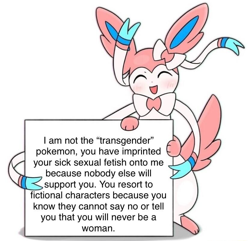 am not the transgender pokemon you have imprinted your sick sexual fetish onto me _ because nobody else will support you You resort to ional characters because you know they cannot say no or tell you that you will never be a woman