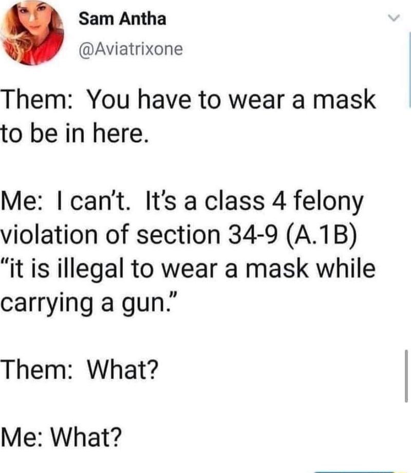 Sam Antha Aviatrixone Them You have to wear a mask to be in here Me cant Its a class 4 felony violation of section 34 9 A1B it is illegal to wear a mask while carrying a gun Them What Me What