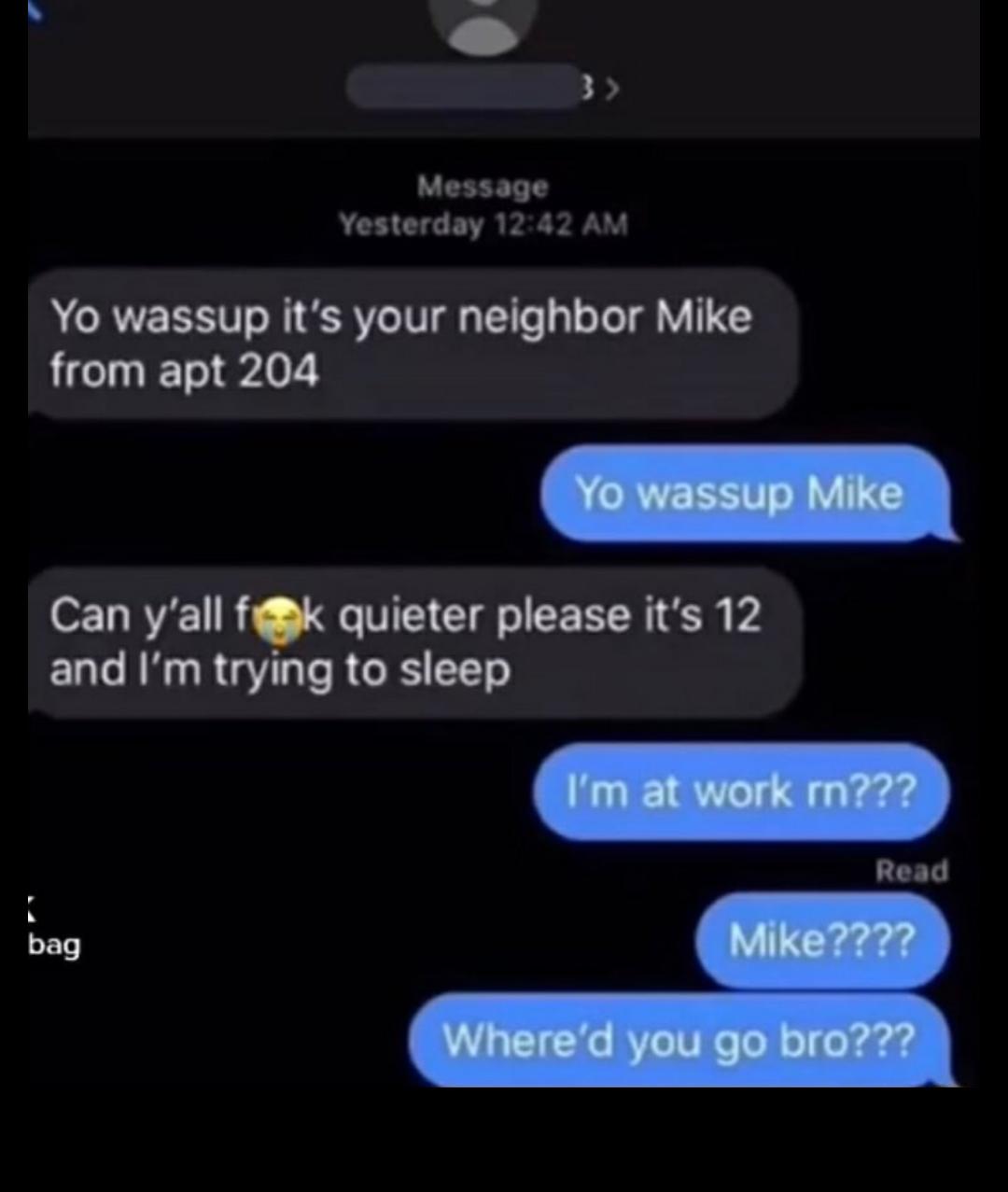 B Message Yesterday 1242 AM Yo wassup its your neighbor Mike from apt 204 Can yall f quieter please its 12 and Im trying to sleep Read