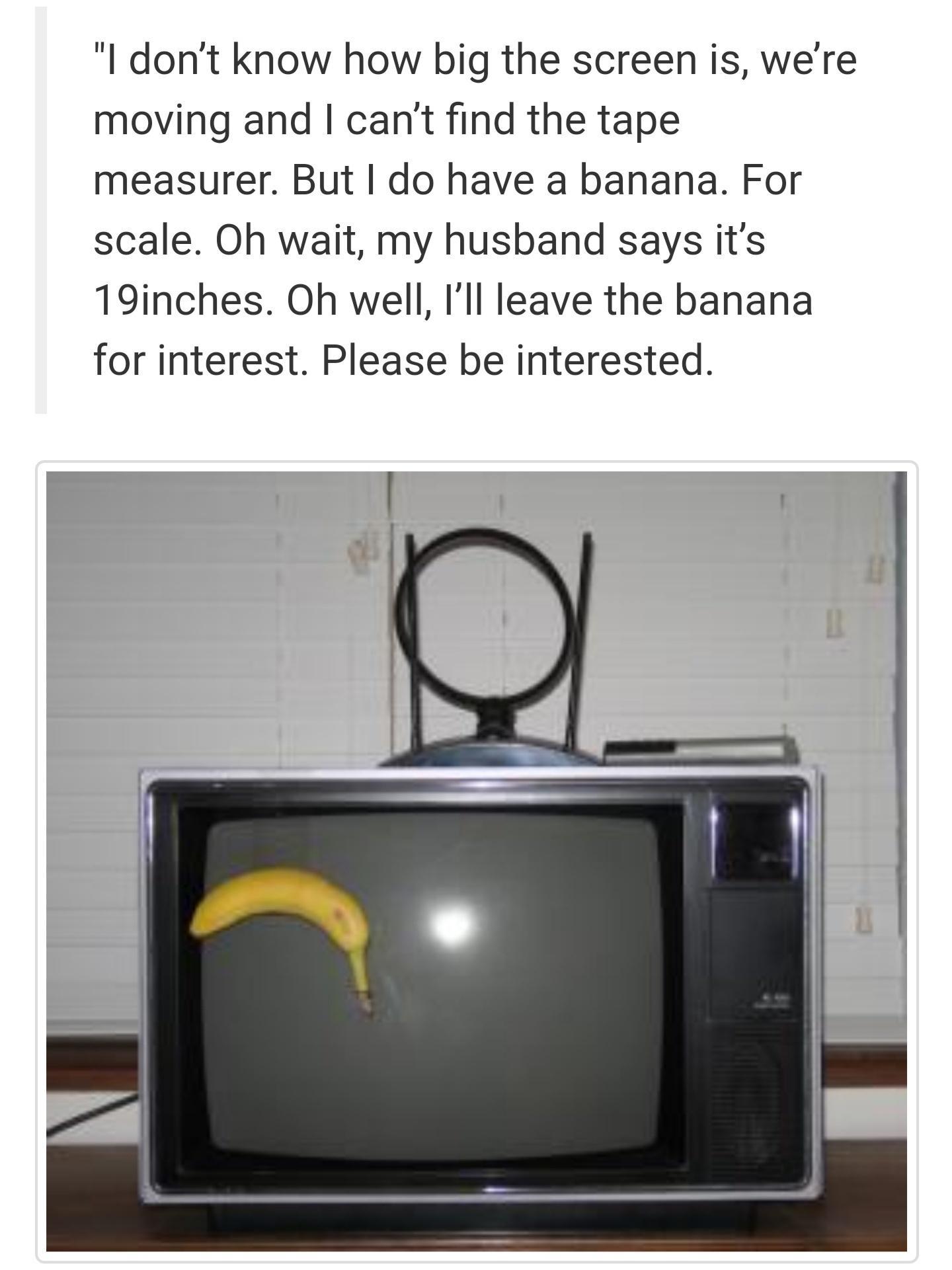 l dont know how big the screen is were moving and cant find the tape measurer But do have a banana For scale Oh wait my husband says its 19inches Oh well Ill leave the banana for interest Please be interested