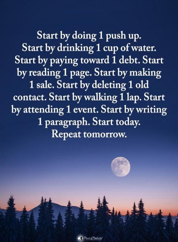 Start by doing 1 push up.
Start by drinking 1 cup of water.
Start by paying toward 1 debt.
Start by reading 1 page.
Start by making 1 sale.
Start by deleting 1 old contact.
Start by walking 1 lap.
Start by attending 1 event.
Start by writing 1 paragraph.
Start today.
Repeat tomorrow.