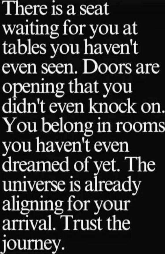 There is a seat waiting for you at tables you haven't even seen. Doors are opening that you didn't even knock on. You belong in rooms you haven't even dreamed of yet. The universe is already aligning for your arrival. Trust the journey.