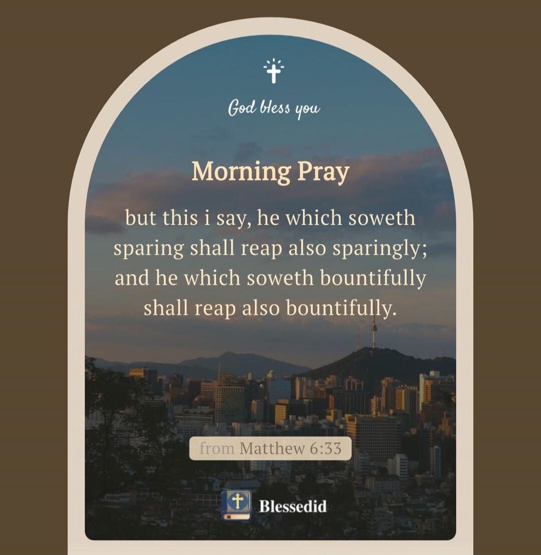 God bless you. Morning Prayer. But this I say, he which soweth sparingly shall reap also sparingly; and he which soweth bountifully shall reap also bountifully. From Matthew 6:33.