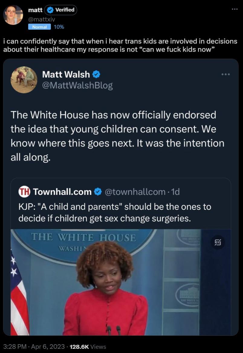 i can confidently say that when i hear trans kids are involved in dec about their healthcare my response is not can we fuck kids now Matt Walsh MattWalshBlog The White House has now officially endorsed the idea that young children can consent We know where this goes next It was the intention all along jons Townhallcom townhallcom 1d KIJP A child and parents should be the ones to decide if children