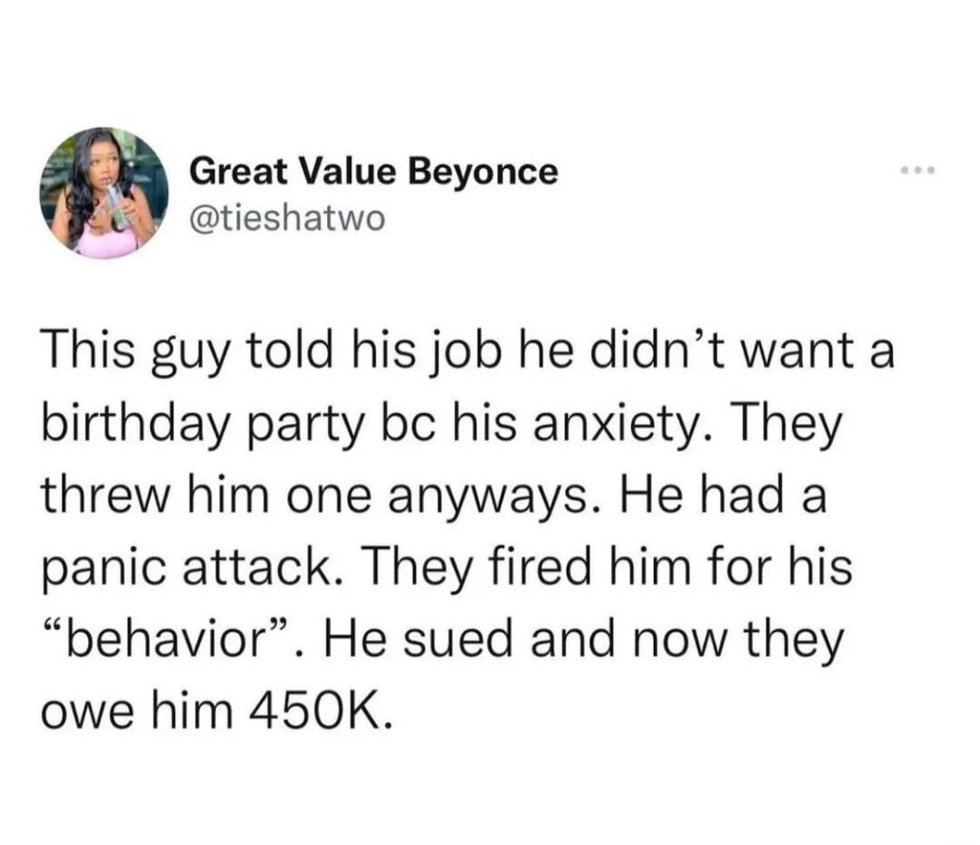 Great Value Beyonce tieshatwo This guy told his job he didnt want a birthday party bc his anxiety They threw him one anyways He had a panic attack They fired him for his behavior He sued and now they owe him 450K