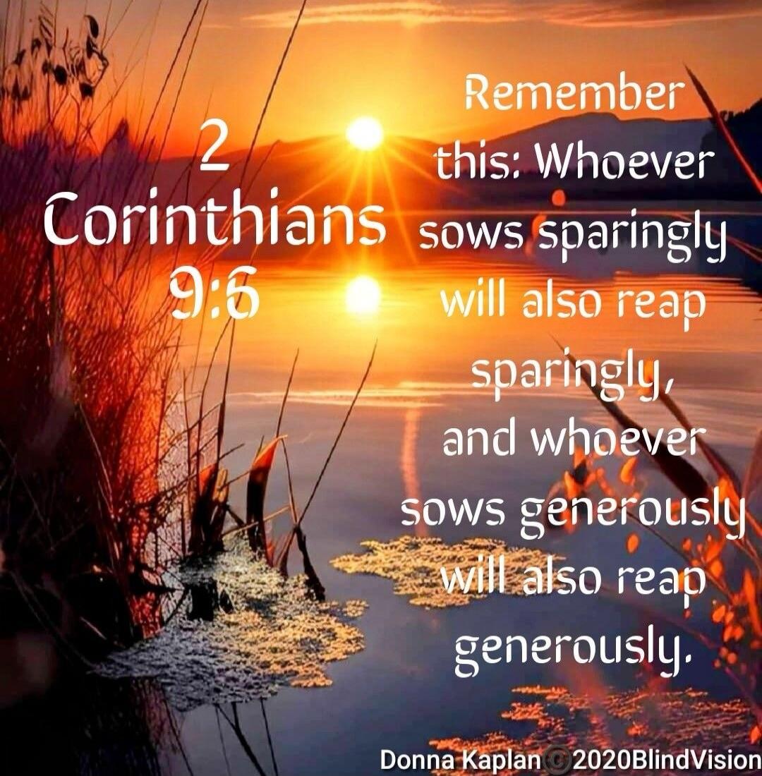 2 Corinthians 9:6 Remember this; Whoever sows sparingly will also reap sparingly, and whoever sows generously will also reap generously.