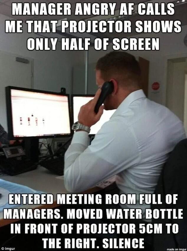 MANAGER ANGRYAF CALLS ME THATPROJECTOR SHOWS ONLY HALF OF SCREEN JENTEREDMEETING ROOMFULL OF IMANAGERS MOVED WATERBOTTLE IN FRONT OF PROJECTOR 5CM TO THE RIGHT SILENCE