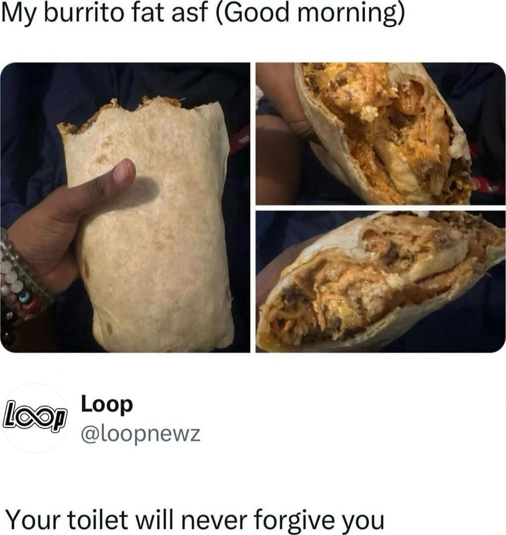 My burrito fat asf Good morning Loop loop teop loopnewz Your toilet will never forgive you