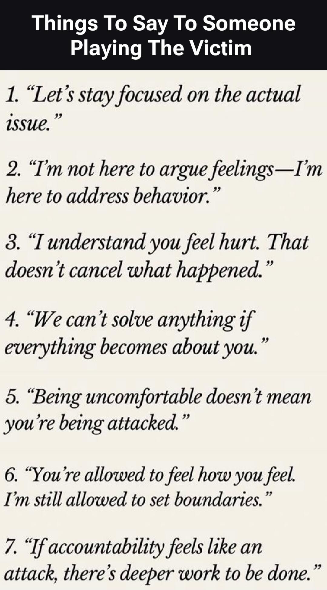 Things To Say To Someone Playing The Victim

1. “Let's stay focused on the actual issue.”
2. “I'm not here to argue feelings—I'm here to address behavior.”
3. “I understand you feel hurt. That doesn't cancel what happened.”
4. “We can't solve anything if everything becomes about you.”
5. “Being uncomfortable doesn't mean you're being attacked.”
6. 