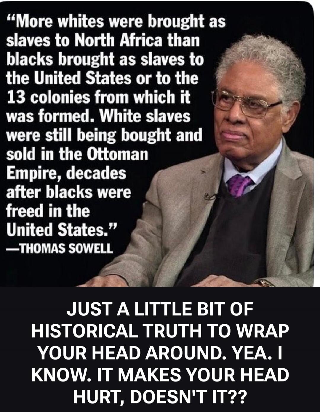 More whites were brought as slaves to North Africa than blacks brought as slaves to the United States or to the 13 colonies from which it was formed. White slaves were still being bought and sold in the Ottoman Empire, decades after blacks were freed in the United States. —THOMAS SOWELL JUST A LITTLE BIT OF HISTORICAL TRUTH TO WRAP YOUR HEAD AROUND