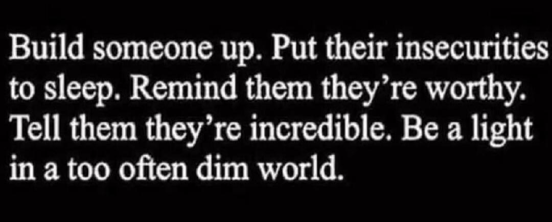 Build someone up. Put their insecurities to sleep. Remind them they're worthy. Tell them they're incredible. Be a light in a too often dim world.