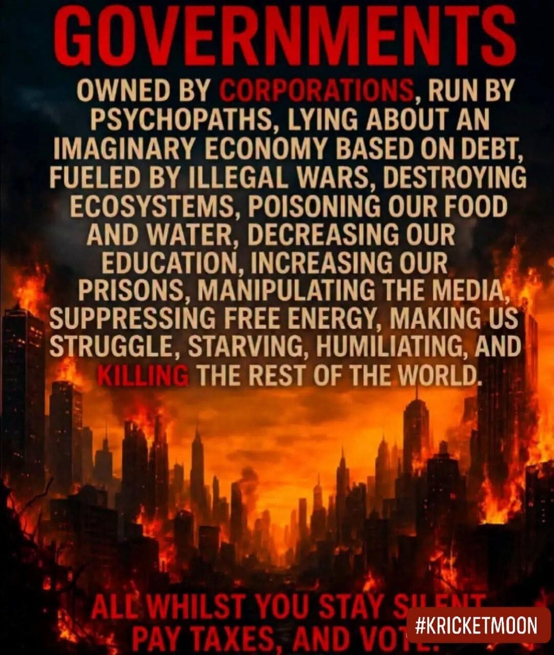 GOVERNMENTS OWNED BY CORPORATIONS, RUN BY PSYCHOPATHS, LYING ABOUT AN IMAGINARY ECONOMY BASED ON DEBT, FUELED BY ILLEGAL WARS, DESTROYING ECOSYSTEMS, POISONING OUR FOOD AND WATER, DECREASING OUR EDUCATION, INCREASING OUR PRISONS, MANIPULATING THE MEDIA, SUPPRESSING FREE ENERGY, MAKING US STRUGGLE, STARVING, HUMILIATING, AND KILLING THE REST OF THE 