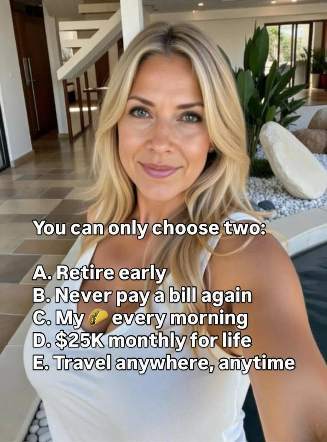 You can only choose two:
A. Retire early
B. Never pay a bill again
C. My 💛 every morning
D. $25K monthly for life
E. Travel anywhere, anytime