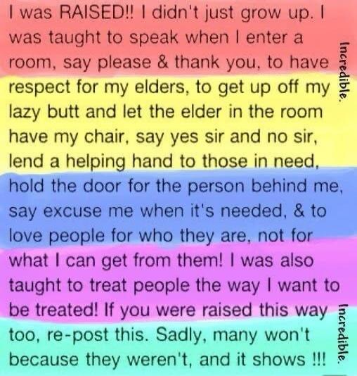 I was RAISED! I didn't just grow up. I was taught to speak when I enter a room, say please & thank you, to have respect for my elders, to get up off my lazy butt and let the elder in the room have my chair, say yes sir and no sir, lend a helping hand to those in need, hold the door for the person behind me, say excuse me when it's needed, & to love