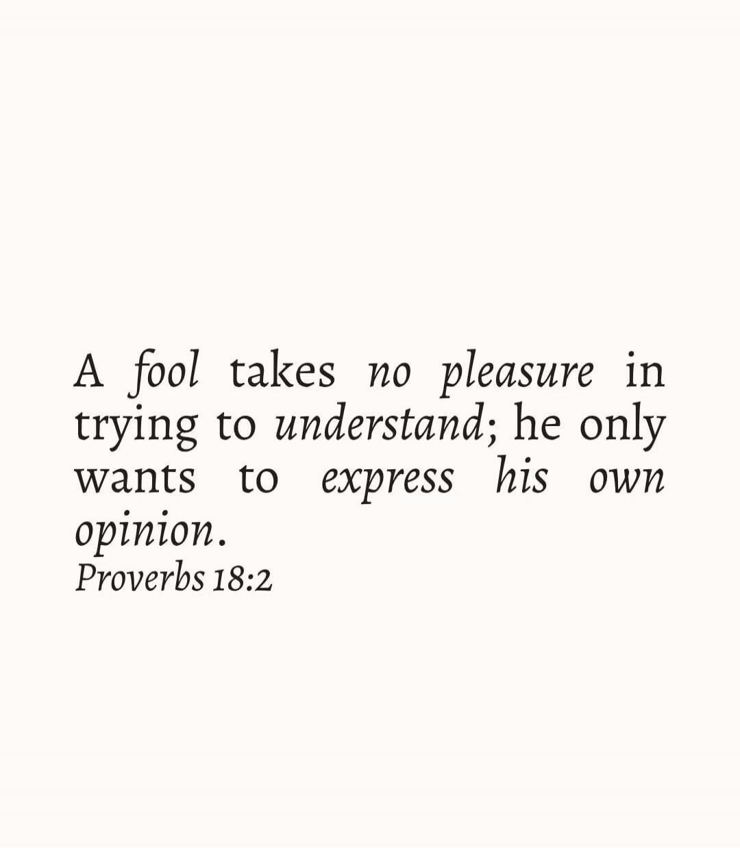 A fool takes no pleasure in trying to understand; he only wants to express his own opinion. Proverbs 18:2