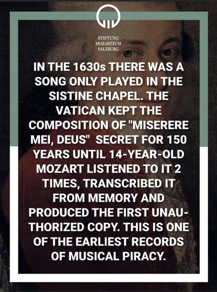 STIFTUNG MOZARTEUM SALZBURG IN THE 1630s THERE WAS A 0 el NALWANORI RS SISTINE CHAPEL THE VATICAN KEPT THE COMPOSITION OF MISERERE MEI DEUS SECRET FOR 150 YEARS UNTIL 14 YEAR OLD MOZART LISTENED TO IT 2 TIMES TRANSCRIBED IT FROM MEMORY AND PRODUCED THE FIRST UNAU THORIZED COPY THIS IS ONE OF THE EARLIEST RECORDS o1 LVSY 7 VI o 11714A