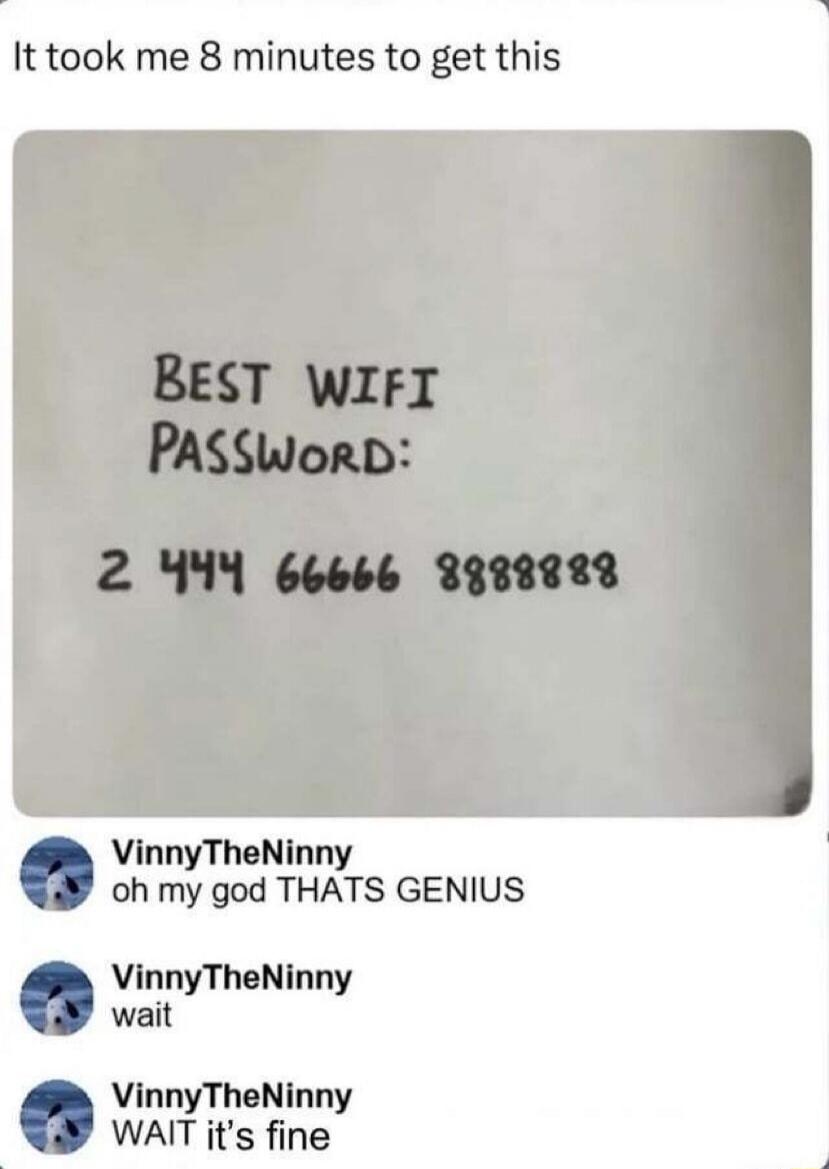 It took me 8 minutes to get this. BEST WIFI PASSWORD: 2 444 66666 8888888. VinnyTheNinny: oh my god THATS GENIUS. VinnyTheNinny: wait. VinnyTheNinny: WAIT it's fine.