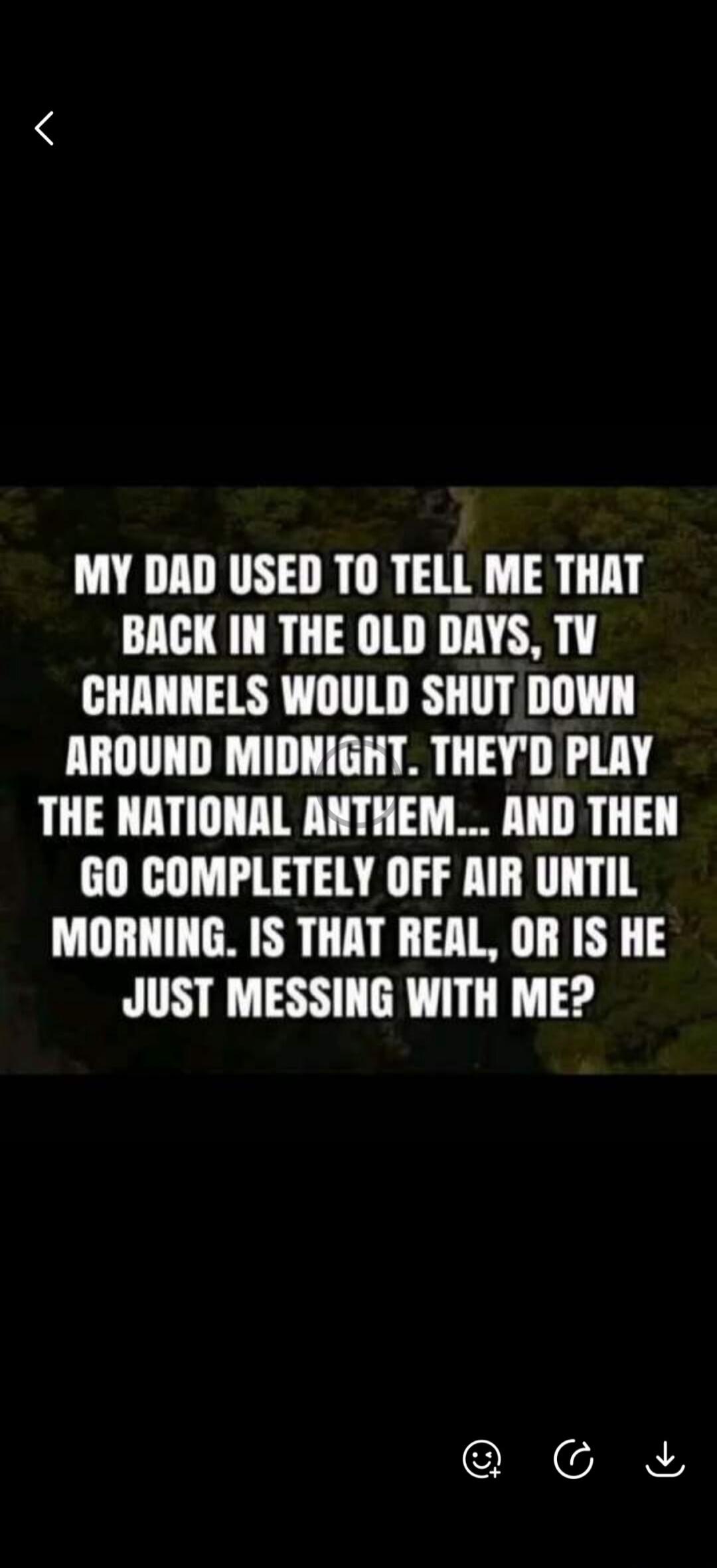MY DAD USED TO TELL ME THAT BACK IN THE OLD DAYS, TV CHANNELS WOULD SHUT DOWN AROUND MIDNIGHT. THEY'D PLAY THE NATIONAL ANTHEM... AND THEN GO COMPLETELY OFF AIR UNTIL MORNING. IS THAT REAL, OR IS HE JUST MESSING WITH ME?