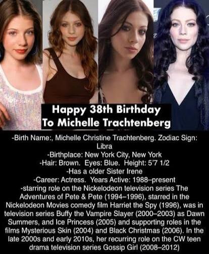 Happy 38th Birthday To Michelle Trachtenberg

-Birth Name: Michelle Christine Trachtenberg. Zodiac Sign: Libra
-Birthplace: New York City, New York
-Hair: Brown. Eyes: Blue. Height: 5'7 1/2
-Has a older Sister Irene
-Career: Actress. Years Active: 1988—present
-starring role on the Nickelodeon television series The Adventures of Pete & Pete (1994–1