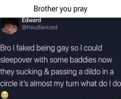 Brother you pray dward _ udiar Bro faked being gay so could sleepover with some baddies now they sucking passing a dildo in a circle its almost my turn what do do