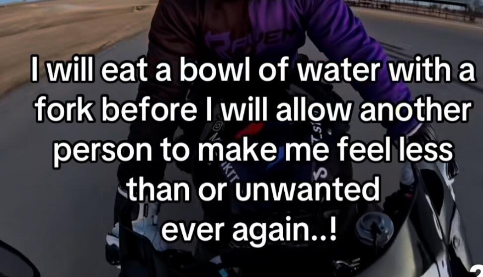 I will eat a bowl of water with a fork before I will allow another person to make me feel less than or unwanted ever again..!