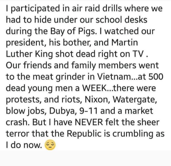 participated in air raid drills where we had to hide under our school desks during the Bay of Pigs watched our president his bother and Martin Luther King shot dead right on TV Our friends and family members went to the meat grinder in Vietnamat 500 dead young men a WEEKthere were protests and riots Nixon Watergate blow jobs Dubya 9 11 and a market crash But have NEVER felt the sheer terror that t