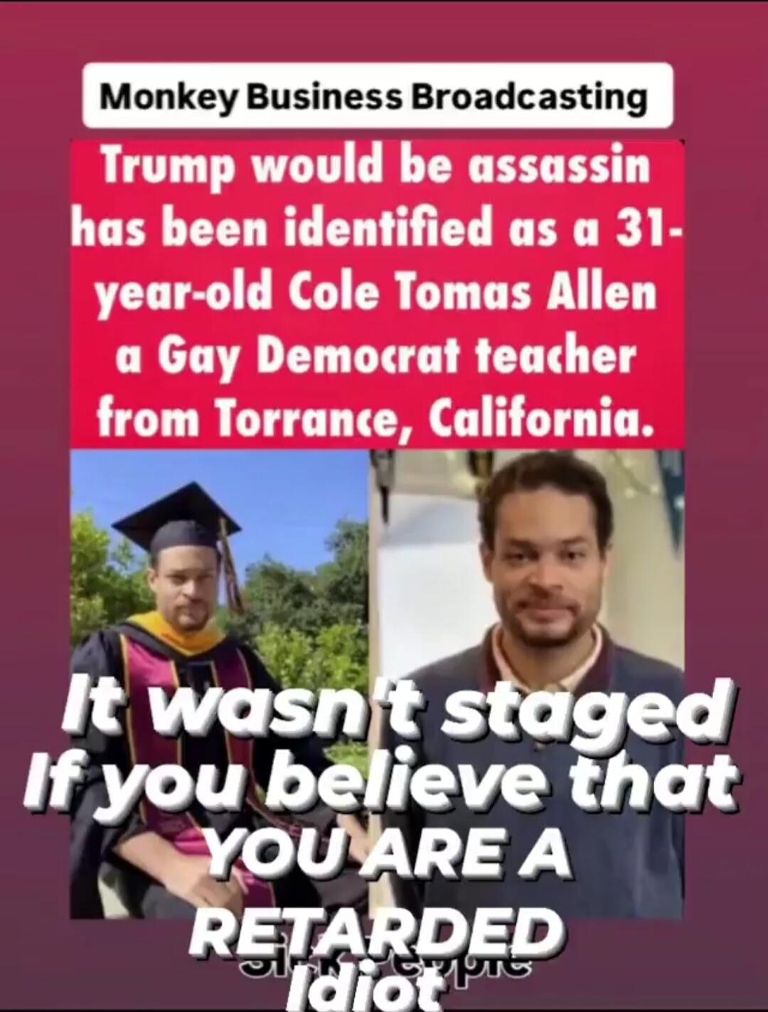 Monkey Business Broadcasting. Trump would-be assassin has been identified as a 31-year-old Cole Tomas Allen a Gay Democrat teacher from Torrance, California. It wasn't staged. If you believe that YOU ARE A RETARDED Idiot.