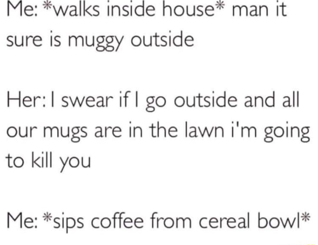 Me walks Inside house man it sure is muggy outside Her swear if go outside and all our mugs are in the lawn im going to kill you Me sips coffee from cereal bowl