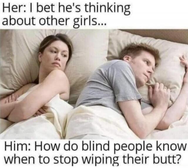 Her: I bet he's thinking about other girls... Him: How do blind people know when to stop wiping their butt?