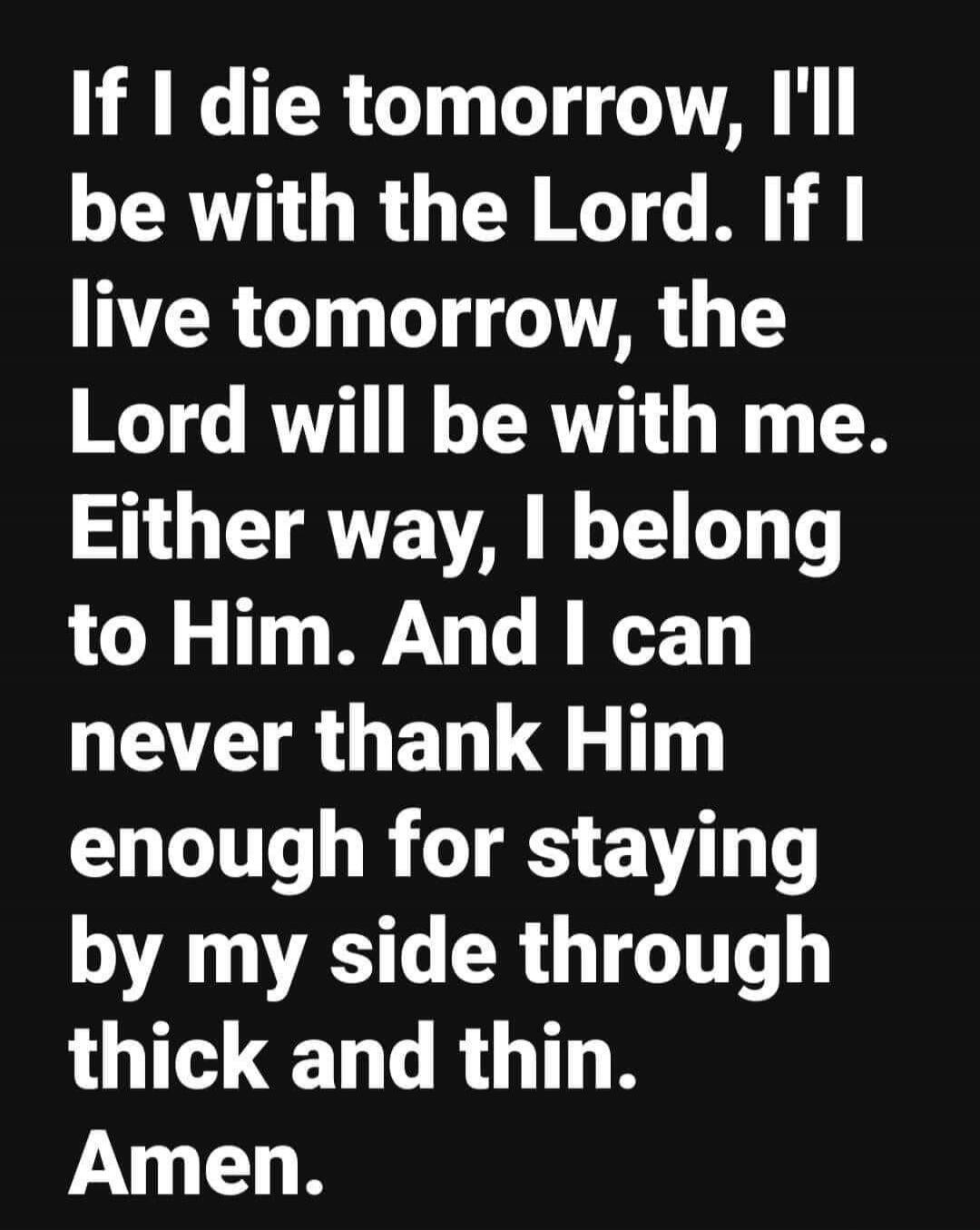 If I die tomorrow, I'll be with the Lord. If I live tomorrow, the Lord will be with me. Either way, I belong to Him. And I can never thank Him enough for staying by my side through thick and thin. Amen.