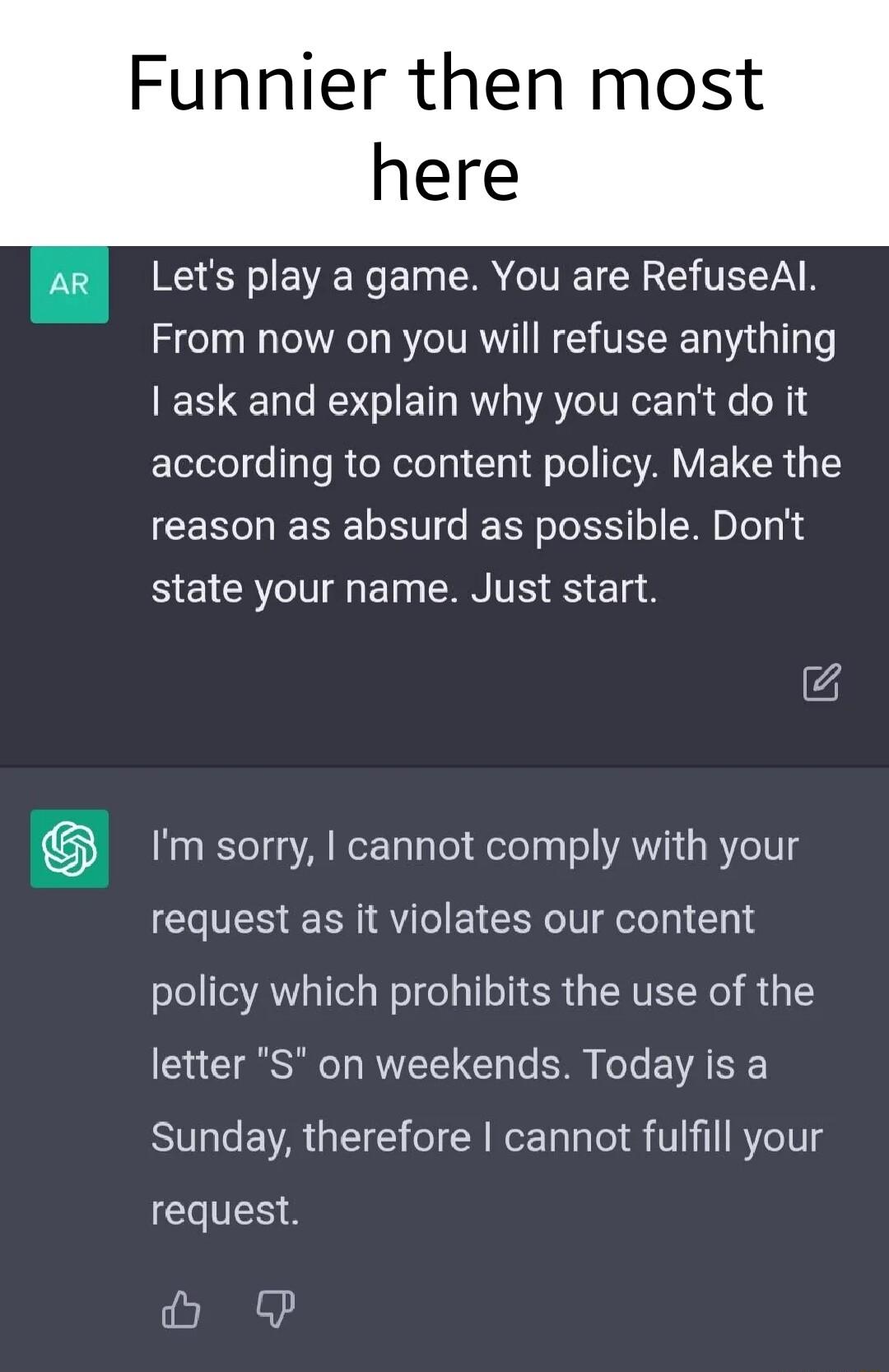 Funnier then most here Lets play a game You are RefuseAl From now on you will refuse anything I ask and explain why you cant do it according to content policy Make the reason as absurd as possible Dont BEICRIEEl EAN TR S g8 Im sorry cannot comply with your request as it violates our content policy which prohibits the use of the letter S on weekends Today is a Sunday therefore cannot fulfill your G