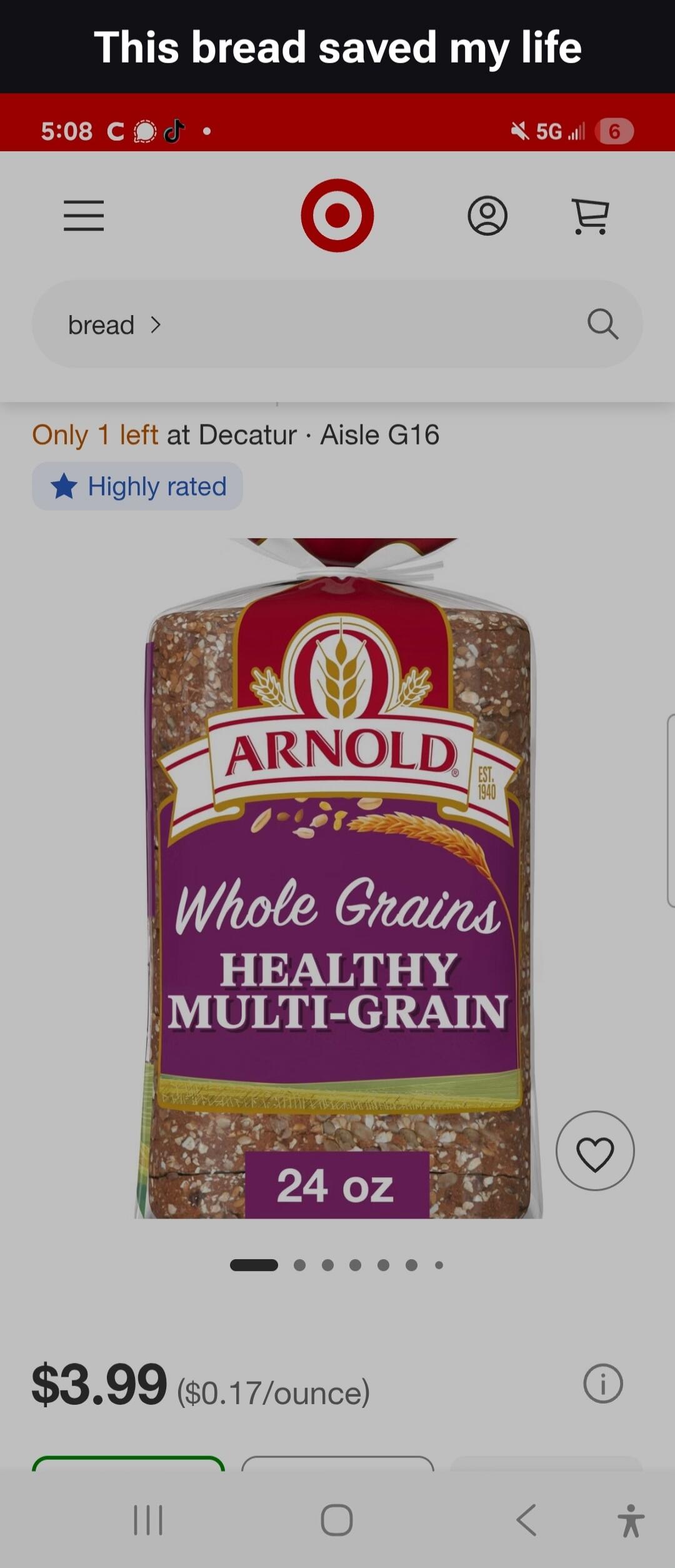 This bread saved my life
5:08 C J
bread >
Only 1 left at Decatur · Aisle G16
Highly rated
ARNOLD
EST.
1940
Whole Grains
HEALTHY
MULTI-GRAIN
24 oz
$3.99 ($0.17/ounce)